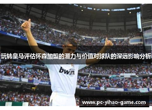 玩转皇马评估怀森加盟的潜力与价值对球队的深远影响分析 玩转皇马评估怀森加盟的潜力与价值对球队的深远影响分析