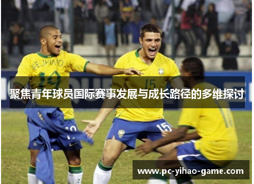聚焦青年球员国际赛事发展与成长路径的多维探讨 聚焦青年球员国际赛事发展与成长路径的多维探讨