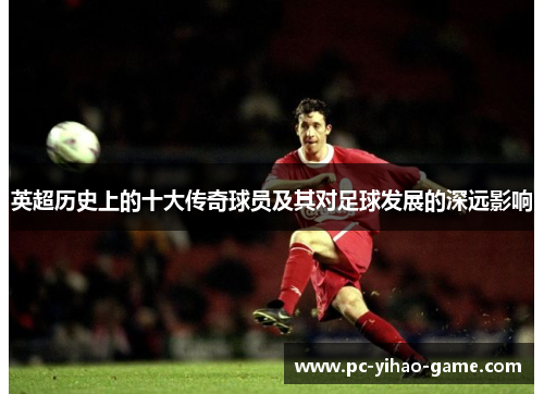 英超历史上的十大传奇球员及其对足球发展的深远影响 英超历史上的十大传奇球员及其对足球发展的深远影响