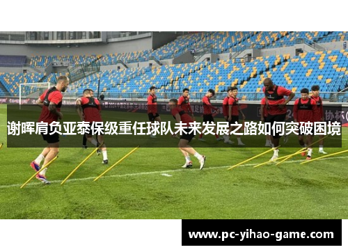 谢晖肩负亚泰保级重任球队未来发展之路如何突破困境